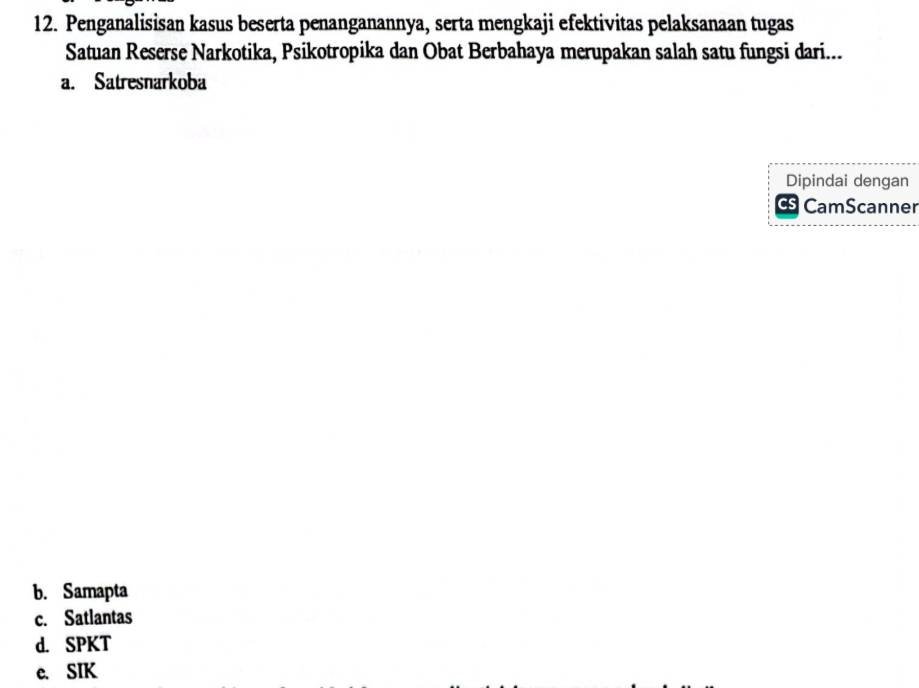 Penganalisisan kasus beserta penanganannya, serta mengkaji efektivitas pelaksanaan tugas
Satuan Reserse Narkotika, Psikotropika dan Obat Berbahaya merupakan salah satu fungsi dari...
a. Satresnarkoba
Dipindai dengan
Cs CamScanner
b. Samapta
c. Satlantas
d. SPKT
c. SIK