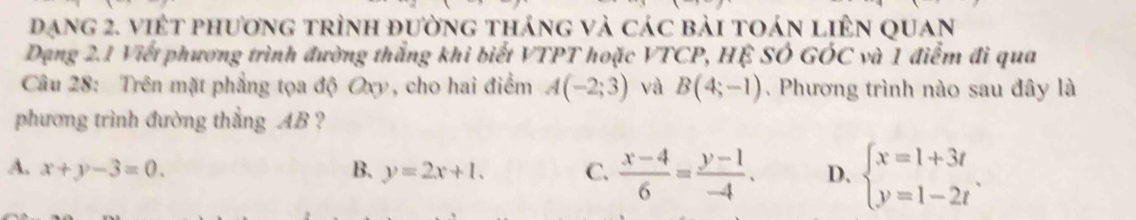 đạng 2. việt phương trình đường tháng và các bài toán liên quan
Dạng 2.1 Viết phương trình đường thắng khi biết VTPT hoặc VTCP, HÊ SÓ GÓC và 1 điểm đi qua
Câu 28: Trên mặt phẳng tọa độ Oxy, cho hai điểm A(-2;3) và B(4;-1). Phương trình nào sau đây là
phương trình đường thẳng AB ?
A. x+y-3=0. B. y=2x+1. C.  (x-4)/6 = (y-1)/-4 . D. beginarrayl x=1+3t y=1-2tendarray..