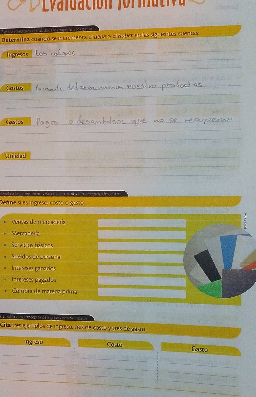 ldación for mat v 
Explica conceptos vinculados a los ingresos y los gastos 
Determina cuándo se incrementa el debe o el haber en las siguientes cuentas: 
_ 
Ingresos 
_ 
_ 
Costos 
_ 
__ 
_ 
Gastos_ 
_ 
_ 
_ 
Utilidad_ 
_ 
_ 
_ 
dentífica los componentes básícos vinculados a los ingresos y los gastos 
Define si es ingreso, costo o gasto. 
Ventas de mercadería 
。 
Mercadería 
Servicios básicos 
Sueldos de personal 
Intereses ganados 
Intereses pagados 
Compra de materia prima 
Eemplífica los conceptos de ingresos, costos y gastos 
Cita tres ejemplos de ingreso, tres de costo y tres de gasto. 
_ 
Ingreso Costo Gasto 
_ 
_ 
_ 
_ 
_ 
_ 
_ 
_ 
_