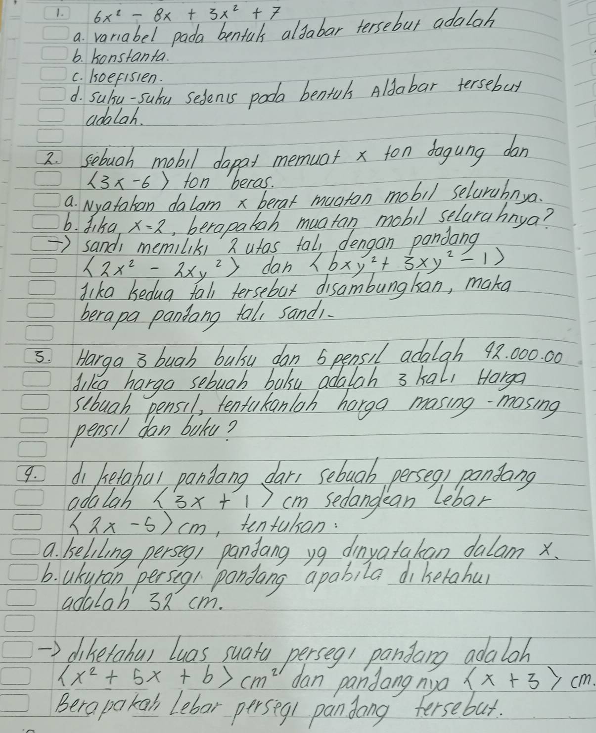 6x^2-8x+3x^2+7
a. variabel pada benfuls aldabar tersebut adalah
6. konstanta.
c. koefisien.
d. subsu-subu sedents poda bentuls Aldabar tersebut
adalah.
2. sebuah mobil dapat memuat x ton dogung dan
 3x-6 fon beras.
a. Nyatakan dalam x berat muaton mobil selarahnya.
b. Jika x=2 , berapakah muatan mobil selarahnya?
=) sandi memiliks 2 ufas tall denoon pandang
 2x^2-2xy^2 dan  bxy^2+3xy^2-1
dika kedug fall tersebat disambungkan, maka
berapa pandang tal, sandi.
5. Harga 3 bugh bulsu dan 5 pensil adalgh 92. 000. 00
dike hargo sebuah boksy adalah 3 kall Harga
sebuah pensil, tentakanloh harga masing- masing
pensil don baku?
9. di betabal pandang dar, sebuab perseg, pansang
adalab (3x+1)cm sedandean Lebar
<2x-5>cm ,tentulsan:
a. keliling perseg/ pandang yg dinyatakan dalam x.
b. akyran persegl pondang apabila diketahur
adalah 38 cm.
diketabul luas suata perseg1 pandang adalah
(x^2+5x+b>cm^2 dan pandang nya  x+3>cm
Berapakan Lebor perseq1 pandong fersebut.