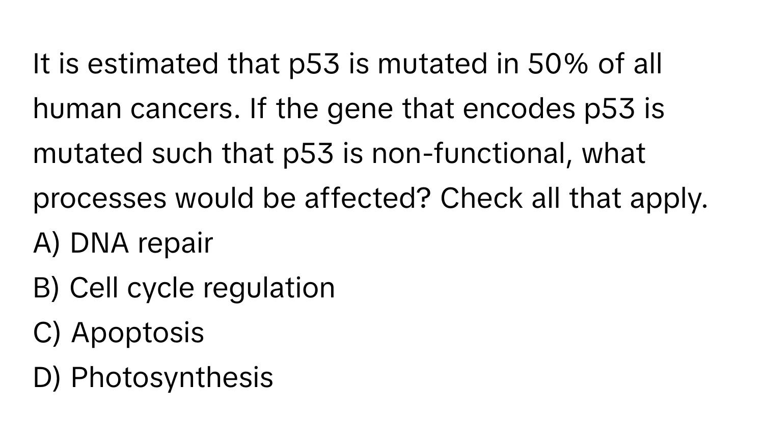 It is estimated that p53 is mutated in 50% of all human cancers. If the gene that encodes p53 is mutated such that p53 is non-functional, what processes would be affected? Check all that apply.

A) DNA repair 
B) Cell cycle regulation 
C) Apoptosis 
D) Photosynthesis