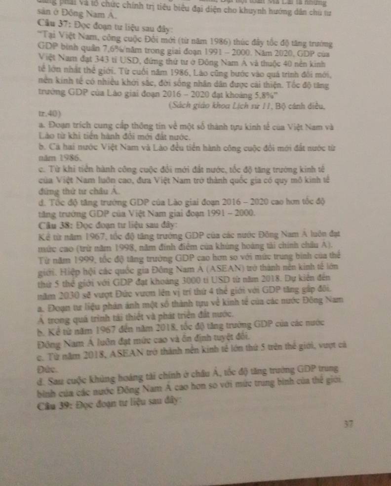 Một toài Mã Lài tà noơn 
phải và tổ chức chính trị tiêu biêu đại diện cho khuynh hướng dân chủ từ
sản ở Đông Nam A.
*  Câu 37: Đọc đoạn tư liệu sau đây:
'Tại Việt Nam, công cuộc Đôi mới (từ năm 1986) thúc đây tốc độ tăng trướng
GDP bình quân 7,6%/năm trong giai đoạn 1991 - 2000. Năm 2020, GDP của
Việt Nam đạt 343 tỉ USD, đứng thứ tư ở Đông Nam Á và thuộc 40 nền kinh
tể lớn nhất thể giới. Từ cuối năm 1986, Lào cũng bước vào quá trình đôi mới,
nền kinh tế có nhiều khởi sắc, đời sống nhân dân được cái thiện. Tốc độ tăng
trưởng GDP của Lào giai đoạn 2016 - 2020 đạt khoảng 5,8%''
(Sách giáo khoa Lịch sử 11, Bộ cảnh diều,
tr.40)
a. Đoạn trích cung cấp thông tín về một số thành tựu kinh tế của Việt Nam và
Lào từ khi tiền hành đổi mới đát nước.
b. Cà hai nước Việt Nam và Lào đều tiền hành công cuộc đổi mới đất nước từ
năm 1986.
c. Từ khi tiền hành công cuộc đổi mới đất nước, tốc độ tăng trưởng kinh tế
của Việt Nam luôn cao, đưa Việt Nam trở thành quốc gia có quy mô kinh tế
đứng thứ tư châu Á.
đ. Tốc độ tăng trưởng GDP của Lào giai đoạn 2016 - 2020 cao hơn tốc độ
tăng trưởng GDP của Việt Nam giai đoạn 1991 - 2000.
Câu 38: Đọc đoạn tư liệu sau đây:
Kể từ năm 1967, tốc độ tăng trưởng GDP của các nước Đông Nam A luôn đạt
mức cao (trừ năm 1998, năm đính điểm của khủng hoáng tải chính châu A).
Từ năm 1999, tốc độ tăng trưởng GDP cao hơn so với mức trung binh của thể
giới. Hiệp hội các quốc gia Đông Nam A (ASEAN) trở thành nền kinh tế lớn
thứ 5 thể giới với GDP đạt khoảng 3000 tỉ USD từ năm 2018. Dự kiến đến
năm 2030 sẽ vượt Đức vươn lên vị trí thứ 4 thể giới với GDP tăng gấp đôi.
a. Đoạn tư liệu phản ảnh một số thành tựu về kinh tế của các nước Đông Nam
Á trong quá trình tái thiết và phát triển đất nước.
b. Kể tử năm 1967 đến năm 2018, tốc độ tăng trường GDP của các nước
Đông Nam A luôn đạt mức cao và ôn định tuyệt đổi.
c. Từ năm 2018, ASEAN trở thành nền kinh tế lớn thứ 5 trên thế giới, vượt cả
Duc.
d. Sau cuộc khủng hoáng tài chính ở châu Á, tốc độ tăng trưởng GDP trung
bình của các nước Đồng Nam Á cao hơn so với mức trung bình của thế giới.
Câu 39: Đọc đoạn tư liệu sau đây:
37