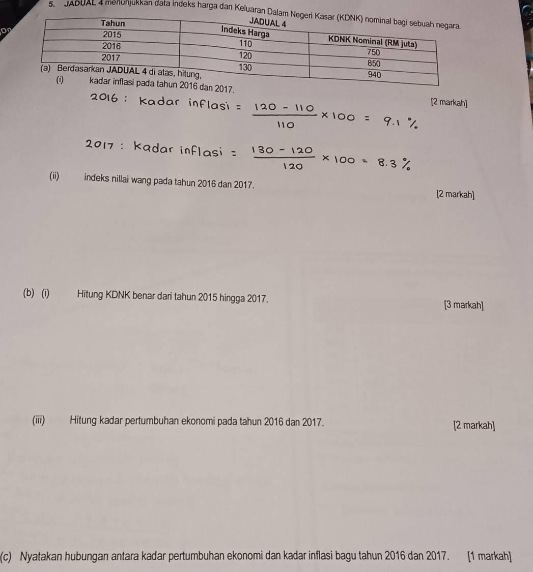 JADUAL 4 menunjukkan data indeks harga dan Keluara 
Dn 
[2 markah] 
(ii) indeks nillai wang pada tahun 2016 dan 2017. 
[2 markah] 
(b) (i) Hitung KDNK benar dari tahun 2015 hingga 2017. [3 markah] 
(iii) Hitung kadar pertumbuhan ekonomi pada tahun 2016 dan 2017. [2 markah] 
(c) Nyatakan hubungan antara kadar pertumbuhan ekonomi dan kadar inflasi bagu tahun 2016 dan 2017. [1 markah]