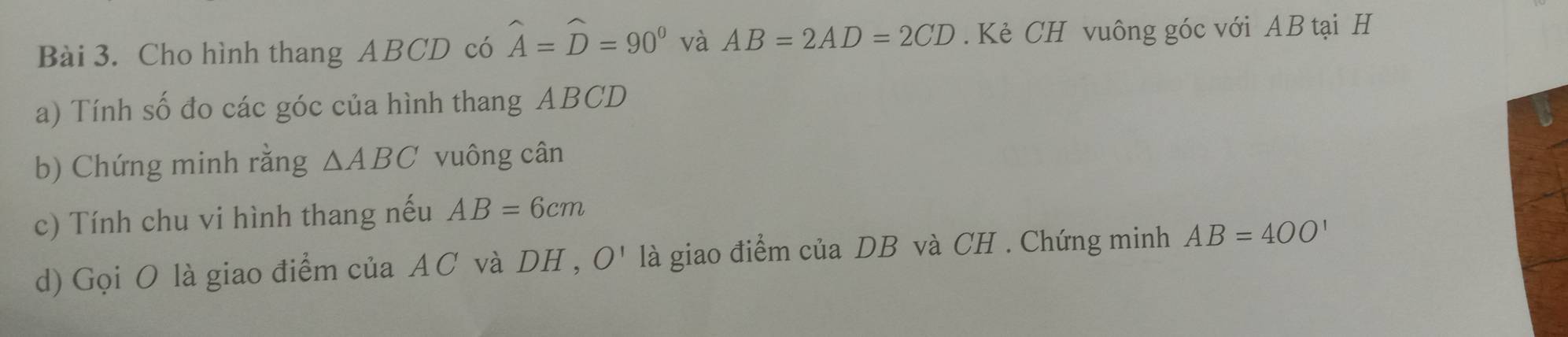 Cho hình thang ABCD có widehat A=widehat D=90° và AB=2AD=2CD. Kẻ CH vuông góc với AB tại H
a) Tính số đo các góc của hình thang ABCD
b) Chứng minh rằng △ ABC vuông cân 
c) Tính chu vi hình thang nếu AB=6cm
d) Gọi O là giao điểm của AC và DH , O' là giao điểm của DB và CH. Chứng minh AB=4OO'