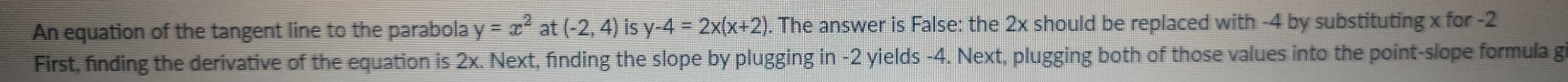 An equation of the tangent line to the parabola y=x^2 at (-2,4) is y-4=2x(x+2) ). The answer is False: the 2x should be replaced with -4 by substituting x for -2
First, finding the derivative of the equation is 2x. Next, finding the slope by plugging in -2 yields -4. Next, plugging both of those values into the point-slope formula g