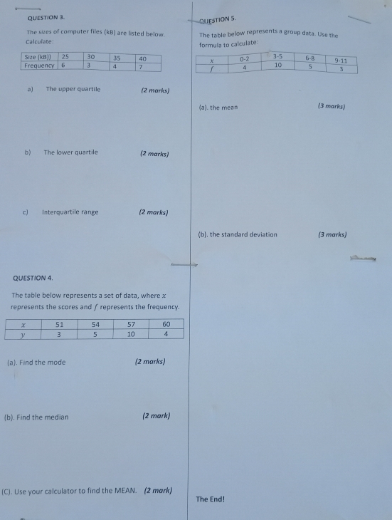 The sizes of computer files (kB) are listed below. The table below represents a group data. Use the 
Calculate: 
formula to calculate: 

a) The upper quartile (2 marks) 
(a). the mean (3 marks) 
b) The lower quartile (2 marks) 
c) Interquartile range (2 marks) 
(b). the standard deviation (3 marks) 
QUESTION 4. 
The table below represents a set of data, where x
represents the scores and f represents the frequency. 
(a). Find the mode (2 marks) 
(b). Find the median (2 mark) 
(C). Use your calculator to find the MEAN. (2 mark) The End!