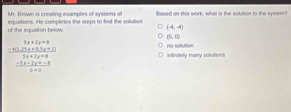 Mr. Brown is creating examples of systems of Based on this work, what is the solution to the system?
equations. He completes the steps to find the solution
of the equation below.
(-4,-4)
(0,0)
no solution
frac beginarrayr 5x+2y=8 -4(12)+4(5y=2)endarray  (5x+2y=8)/0* 0  infinitely many solutions