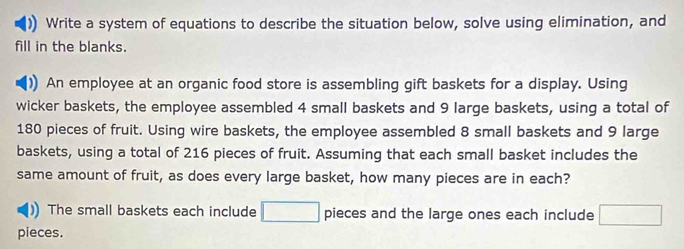 Write a system of equations to describe the situation below, solve using elimination, and 
fill in the blanks. 
An employee at an organic food store is assembling gift baskets for a display. Using 
wicker baskets, the employee assembled 4 small baskets and 9 large baskets, using a total of
180 pieces of fruit. Using wire baskets, the employee assembled 8 small baskets and 9 large 
baskets, using a total of 216 pieces of fruit. Assuming that each small basket includes the 
same amount of fruit, as does every large basket, how many pieces are in each? 
The small baskets each include □ pieces and the large ones each include □
pieces.