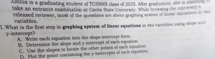 Zinnia is a graduating student of TCSNHS class of 2025. After graduation, she is planning 
take an entrance examination at Cavite State University. While browsing the universitys
released reviewer, most of the questions are about graphing system of lnear equations in two
variables.
1. What is the first step in graphing system of linear equations in two variables using slope and
y-intercept?
A. Write each equation into the slope-intercept form.
B. Determine the slope and y-intercept of each equation.
C. Use the slopes to locate the other points of each equation.
D. Plot the point containing the y-intercepts of each equation.