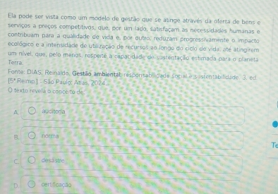 Ela pode ser vista como um modelo de gestão que se atinge através da oferta de bens e
serviços a preços competitivos, que, por um lado, satisfaçam as necessidades humanas e
contribuam para a qualidade de vida é, por outro, reduzam progressivamente o impacto
ecológico e a intensidade de utilização de recursos ao longo do cicio de vida, até atingirem
um nível, que, pelo menos, respeite a capacidade de sustentação estirnada para o planeta
Terra.
Fonte: DIAS, Reinaldo, Gestão ambiental: responsabilidade social e sustentabilidade. 3. ed
15° Reimp.] - São Paulo: Atias, 2024.
O texto revela o conceito de
A auditoria
B. norma
Te
C. desästre
D. certificação