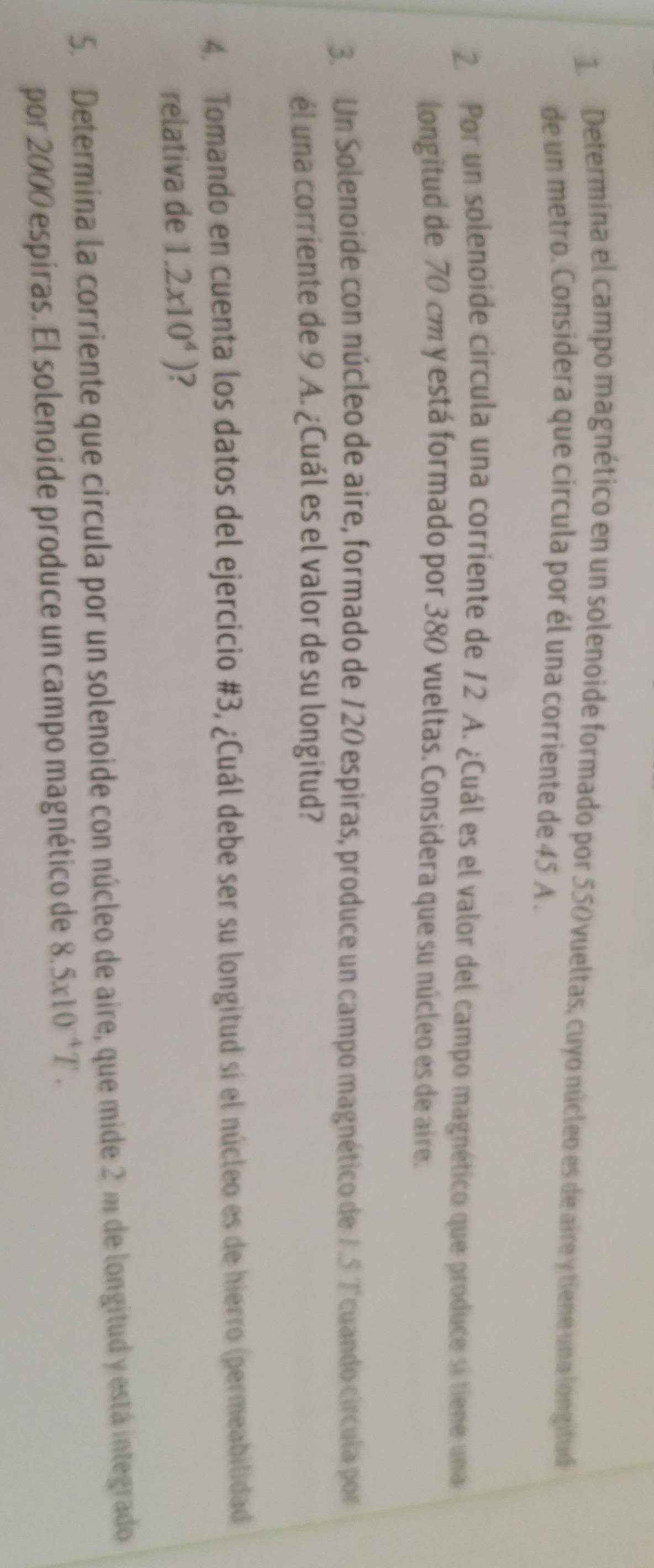 Determina el campo magnético en un solenoide formado por 550 vueltas, cuyo núcleo es de aire y tiene una longitud 
de un metro. Considera que circula por él una corriente de 45 A. 
2. Por un solenoide circula una corriente de 12 A. ¿Cuál es el valor del campo magnético que produce si tiene una 
longitud de 70 cm y está formado por 380 vueltas. Considera que su núcleo es de aire. 
3.Un Solenoide con núcleo de aire, formado de 120 espiras, produce un campo magnético de 7.5 Tcuando círcula por 
él una corriente de 9 A. ¿Cuál es el valor de su longitud? 
4. Tomando en cuenta los datos del ejercicio #3, ¿Cuál debe ser su longitud si el núcleo es de hierro (permeabilidad 
relativa de 1.2x10^4) 2 
5. Determina la corriente que circula por un solenoide con núcleo de aire, que mide 2 m de longitud y está integrado 
por 2000 espíras. El solenoide produce un campo magnético de 8.5x10^(-4)T.