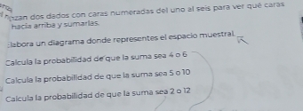 the 
* Azan dos dados con caras numeradas del uno al seís para ver qué caras 
hacia arriba y sumarlas. 
labora un diagrama donde representes el espacio muestral. 
Calcula la probabilidad de que la suma sea 4 o 6
Calcula la probabilidad de que la suma sea 5 º10
Calcula la probabilidad de que la suma sea 2 o 12