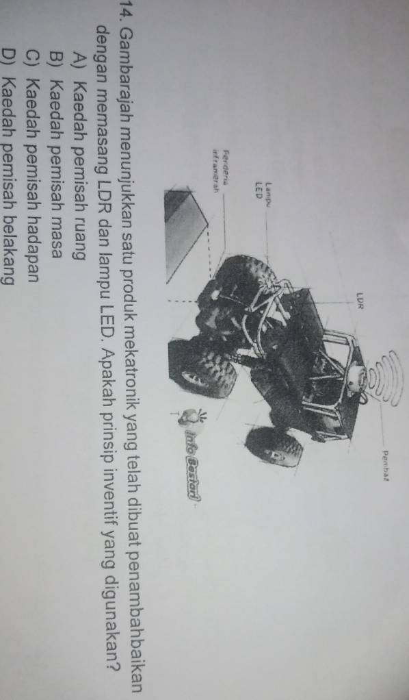 Gambarajah menunjukkan satu produk mekatronik yang telah dibuat penambahbaikan
dengan memasang LDR dan lampu LED. Apakah prinsip inventif yang digunakan?
A) Kaedah pemisah ruang
B) Kaedah pemisah masa
C) Kaedah pemisah hadapan
D) Kaedah pemisah belakang
