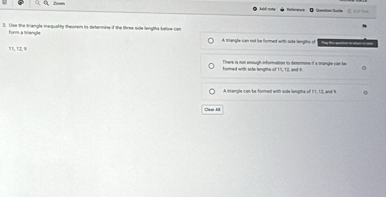 Zoom Add note Reference Question Guide Let test
3. Use the triangle inequality theorem to determine if the three side lengths below can
form a triangle A triangle can not be formed with side lengths of Flag this quesdion to eetur to lame
11, 12, 9
There is not enough information to determine if a triangle can be
formed with side lengths of 11, 12, and 9.
A triangle can be formed with side lengths of 11, 12, and 9.
Clear All