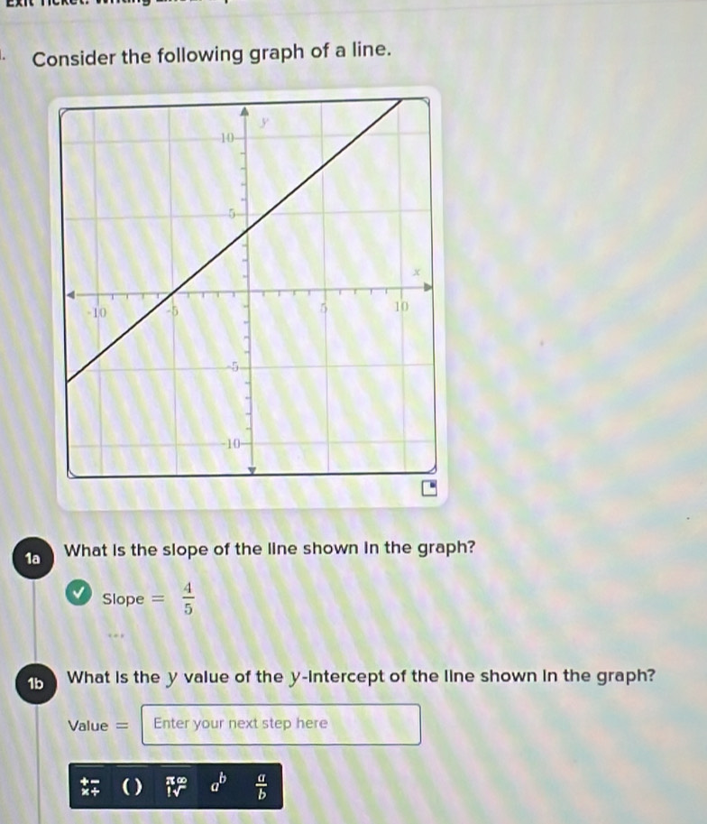 Consider the following graph of a line. 
1a What is the slope of the line shown in the graph? 
√ Slope= 4/5 
1b What is the y value of the y-intercept of the line shown in the graph? 
Value = Enter your next step here
beginarrayr +- * +endarray (_iv)^ a^b  a/b 