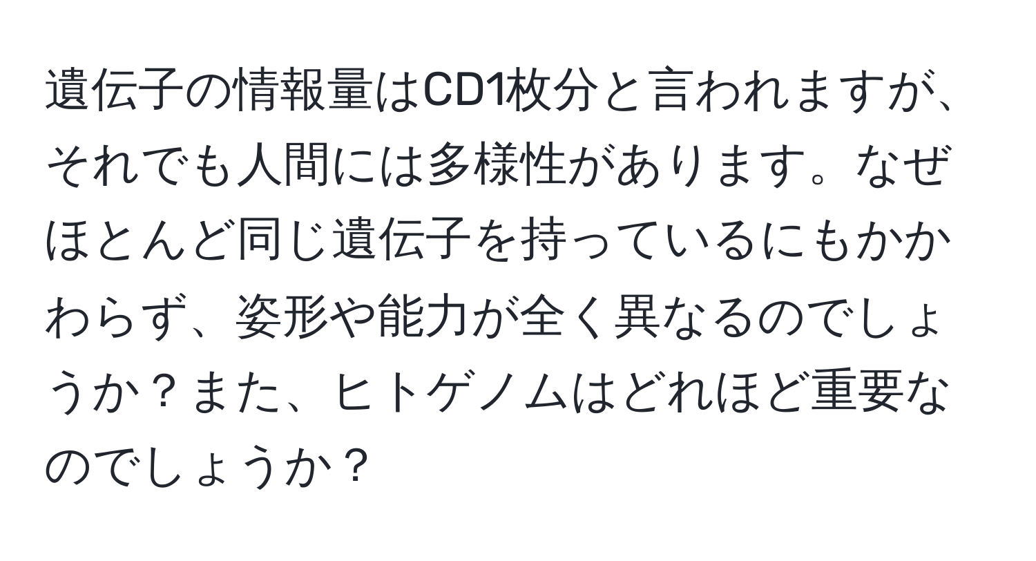 遺伝子の情報量はCD1枚分と言われますが、それでも人間には多様性があります。なぜほとんど同じ遺伝子を持っているにもかかわらず、姿形や能力が全く異なるのでしょうか？また、ヒトゲノムはどれほど重要なのでしょうか？