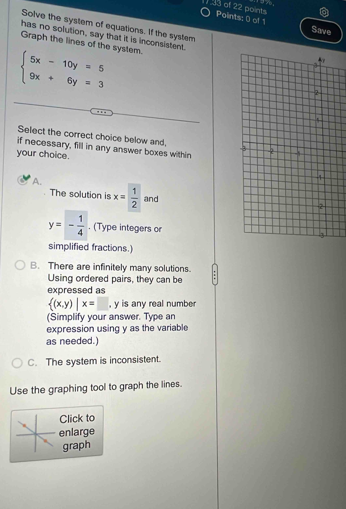 199,
7.33 of 22 points
Points: 0 of 1 Save
Solve the system of equations. If the system
has no solution, say that it is inconsistent.
Graph the lines of the system.
beginarrayl 5x-10y=5 9x+6y=3endarray.
Select the correct choice below and,
if necessary, fill in any answer boxes within
your choice.
A.
The solution is x= 1/2  and
y=- 1/4 . (Type integers or
simplified fractions.)
B. There are infinitely many solutions.
Using ordered pairs, they can be
expressed as
 (x,y)|x= | , y is any real number
(Simplify your answer. Type an
expression using y as the variable
as needed.)
C. The system is inconsistent.
Use the graphing tool to graph the lines.
Click to
enlarge
graph