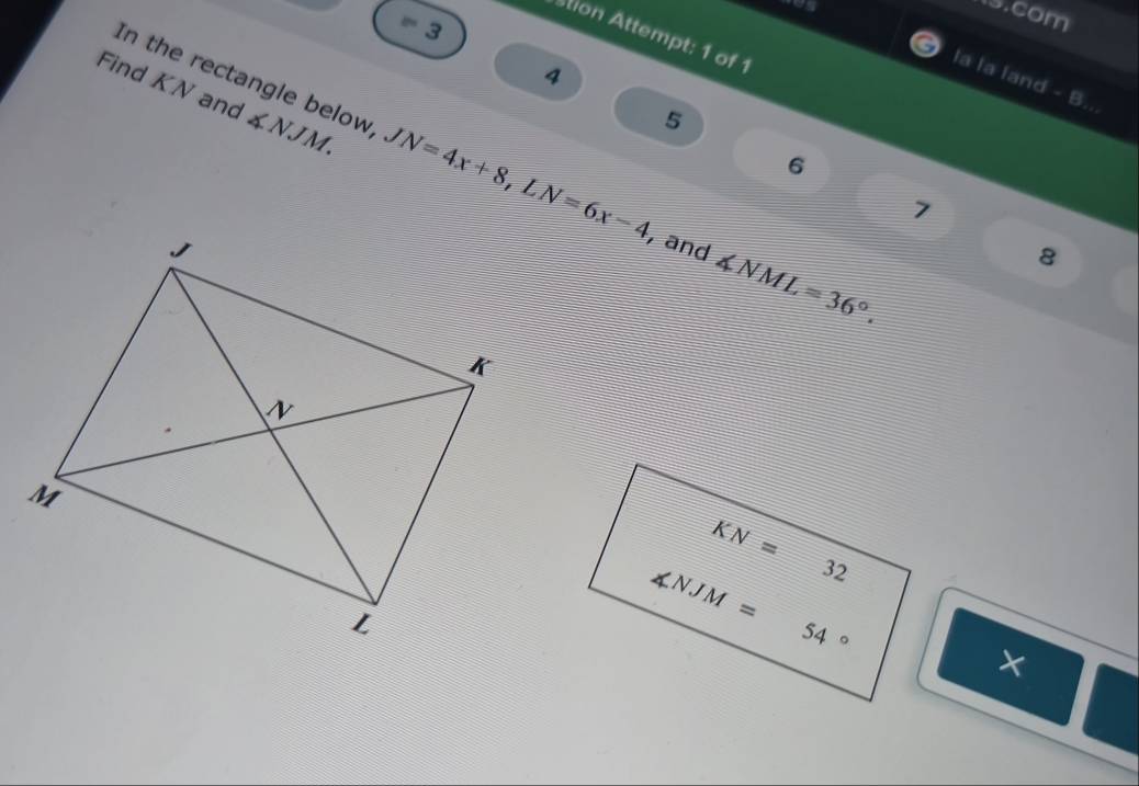 com
8° 3
stion Attempt: 1 of 1
4
la la land - B..
5
Find KN and In the rectangle below ∠ NJM. JN=4x+8,LN=6x-4 y and ∠ NML=36°.
6
7
8
×