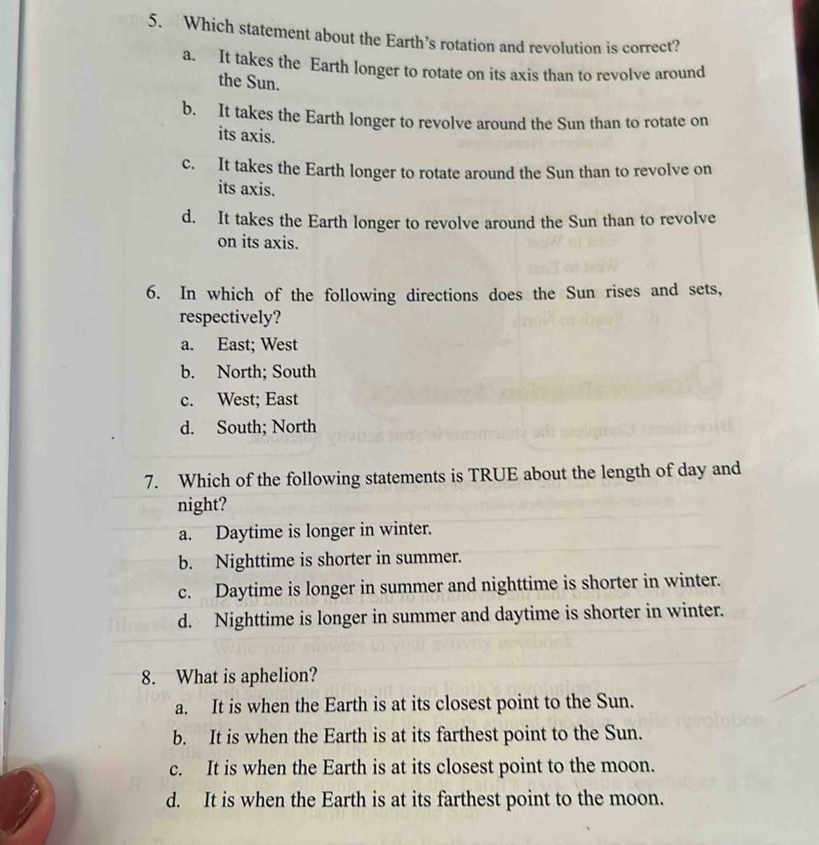 Which statement about the Earth’s rotation and revolution is correct?
a. It takes the Earth longer to rotate on its axis than to revolve around
the Sun.
b. It takes the Earth longer to revolve around the Sun than to rotate on
its axis.
c. It takes the Earth longer to rotate around the Sun than to revolve on
its axis.
d. It takes the Earth longer to revolve around the Sun than to revolve
on its axis.
6. In which of the following directions does the Sun rises and sets,
respectively?
a. East; West
b. North; South
c. West; East
d. South; North
7. Which of the following statements is TRUE about the length of day and
night?
a. Daytime is longer in winter.
b. Nighttime is shorter in summer.
c. Daytime is longer in summer and nighttime is shorter in winter.
d. Nighttime is longer in summer and daytime is shorter in winter.
8. What is aphelion?
a. It is when the Earth is at its closest point to the Sun.
b. It is when the Earth is at its farthest point to the Sun.
c. It is when the Earth is at its closest point to the moon.
d. It is when the Earth is at its farthest point to the moon.