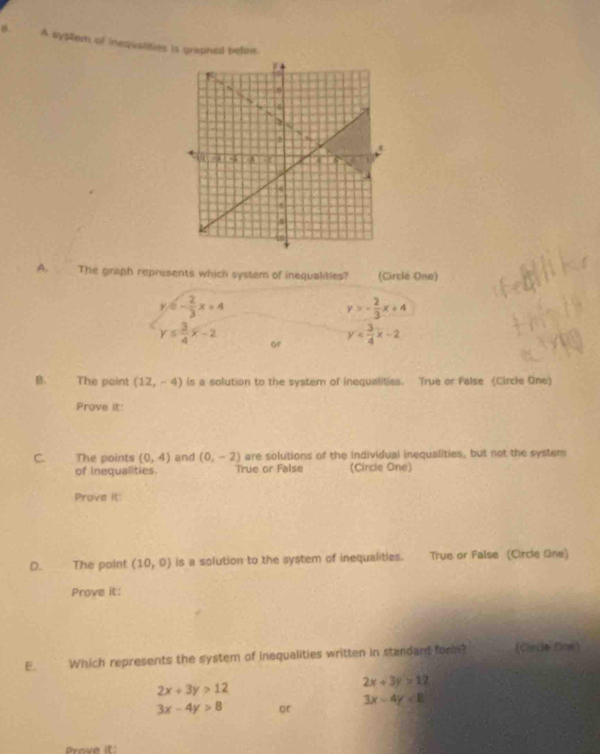 A system of inequalities is prophed beline.
A. The graph represents which system of inequalities? (Circle One)
y=- 2/3 x+4
y>- 2/3 x+4
y≤  3/4 x-2 or
y
B. The point (12,-4) ls a solution to the system of inequalities. True or False (Circle One)
Prove it:
C. The points (0,4) and (0,-2) are solutions of the individual inequalities, but not the system
of inequalities. True or False (Circle One)
Prove it:
D. The point (10,0) is a solution to the system of inequalities. True or False (Circle Gine)
Prove it:
E. Which represents the system of inequalities written in standard form? (Clirde Cine)
2x+3y>12
2x+3y>12
3x-4y>8 or
3x-4y<8</tex> 
Prove it