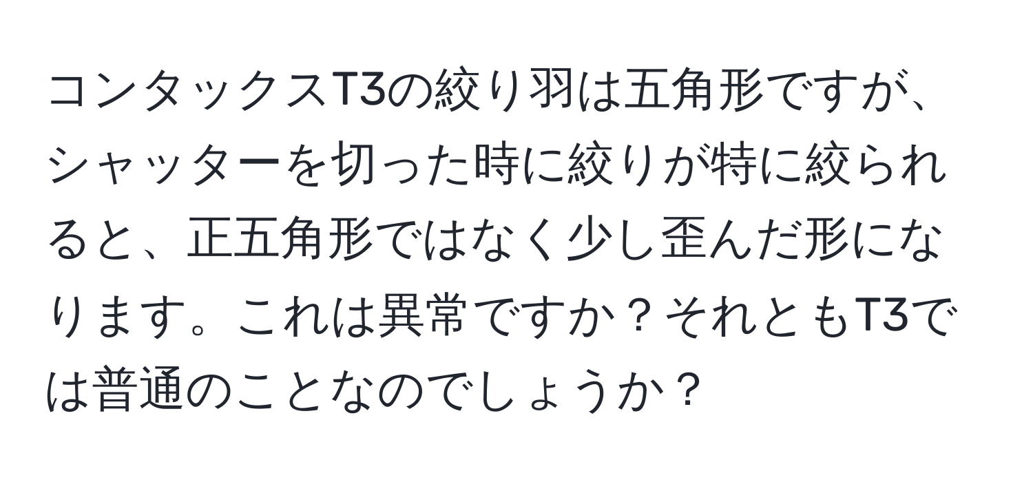 コンタックスT3の絞り羽は五角形ですが、シャッターを切った時に絞りが特に絞られると、正五角形ではなく少し歪んだ形になります。これは異常ですか？それともT3では普通のことなのでしょうか？