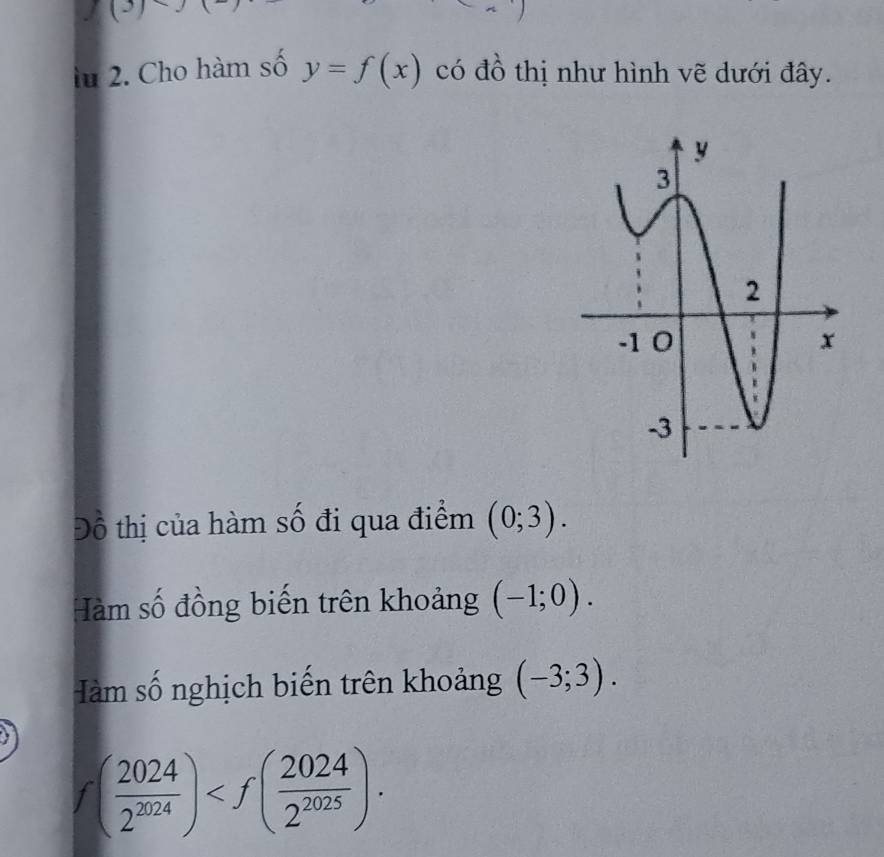 (3) 
lu 2. Cho hàm số y=f(x) có đồ thị như hình vẽ dưới đây. 
Đồ thị của hàm số đi qua điểm (0;3). 
Hàm số đồng biến trên khoảng (-1;0). 
Hàm số nghịch biến trên khoảng (-3;3).
f( 2024/2^(2024) ) .