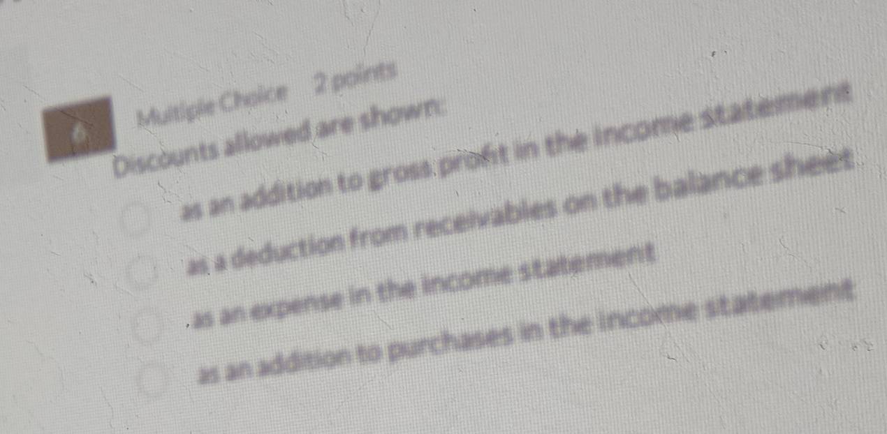 Discounts allowed are shown:
as an addition to gross profit in the income statement
as a deduction from receivables on the balance sheet.
as an expense in the income statement
as an addition to purchases in the income statement