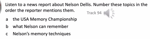 Listen to a news report about Nelson Dellis. Number these topics in the 
order the reporter mentions them. Track 94
a the USA Memory Championship 
b what Nelson can remember 
c Nelson’s memory techniques