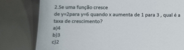 Se uma função cresce
de y=2 para y=6 quando x aumenta de 1 para 3 , qual é a
taxa de crescimento?
a) 4
b) 3
c) 2