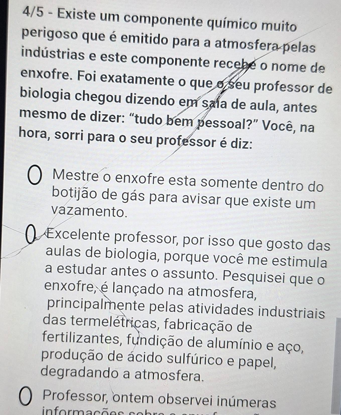 4/5 - Existe um componente químico muito 
perigoso que é emitido para a atmosfera pelas 
indústrias e este componente recebe o nome de 
enxofre. Foi exatamente o que o seu professor de 
biologia chegou dizendo em saía de aula, antes 
mesmo de dizer: “tudo bem pessoal?” Você, na 
hora, sorri para o seu professor é diz: 
Mestre o enxofre esta somente dentro do 
botijão de gás para avisar que existe um 
vazamento. 
Excelente professor, por isso que gosto das 
aulas de biologia, porque você me estimula 
a estudar antes o assunto. Pesquisei que o 
enxofre, é lançado na atmosfera, 
principalmente pelas atividades industriais 
das termelétricas, fabricação de 
fertilizantes, fundição de alumínio e aço, 
produção de ácido sulfúrico e papel, 
degradando a atmosfera. 
Professor, ontem observei inúmeras 
informações es