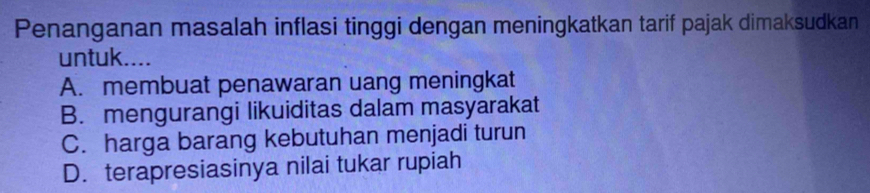 Penanganan masalah inflasi tinggi dengan meningkatkan tarif pajak dimaksudkan
untuk....
A. membuat penawaran uang meningkat
B. mengurangi likuiditas dalam masyarakat
C. harga barang kebutuhan menjadi turun
D. terapresiasinya nilai tukar rupiah