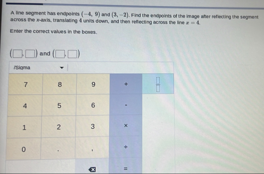 A line segment has endpoints (-4,9) and (3,-2). Find the endpoints of the image after reflecting the segment
across the x-axis, translating 4 units down, and then reflecting across the line x=4.
Enter the correct values in the boxes.
(□ ,□ ) and (□ ,□ )
=