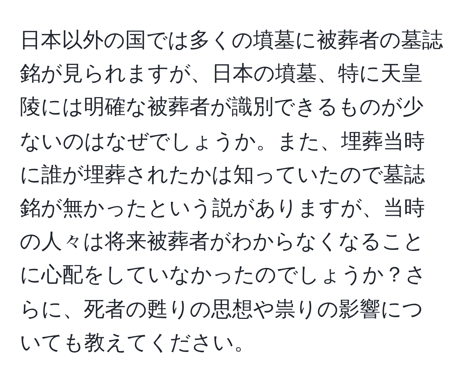 日本以外の国では多くの墳墓に被葬者の墓誌銘が見られますが、日本の墳墓、特に天皇陵には明確な被葬者が識別できるものが少ないのはなぜでしょうか。また、埋葬当時に誰が埋葬されたかは知っていたので墓誌銘が無かったという説がありますが、当時の人々は将来被葬者がわからなくなることに心配をしていなかったのでしょうか？さらに、死者の甦りの思想や祟りの影響についても教えてください。