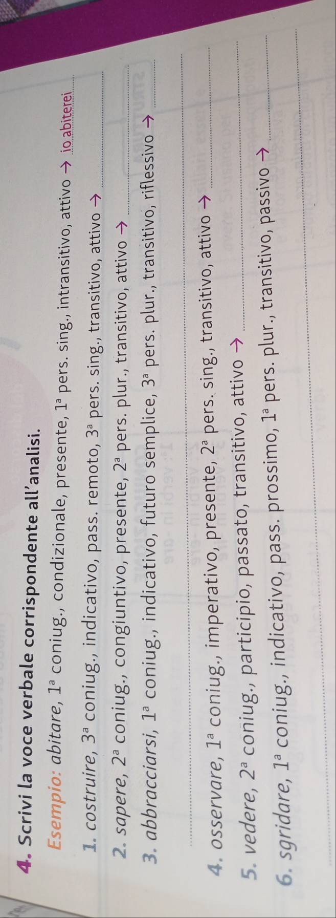 Scrivi la voce verbale corrispondente all’analisi. 
Esempio: abitare, 1^a coniug., condizionale, presente, 1^a pers. sing., intransitivo, attivo → io abiterei 
1. costruire, 3^a coniug., indicativo, pass. remoto, 3^a pers. sing., transitivo, attivo →_ 
2. sapere, 2^a coniug., congiuntivo, presente, 2^a pers. plur., transitivo, attivo →_ 
3. abbracciarsi, 1^a coniug., indicativo, futuro semplice, 3^a pers. plur., transitivo, riflessivo →_ 
_ 
_ 
4. osservare, 1^a coniug., imperativo, presente, 2^a pers. sing., transitivo, attivo →_ 
5. vedere, 2^a coniug., participio, passato, transitivo, attivo →_ 
6. sgridare, 1^a coniug., indicativo, pass. prossimo, 1^a pers. plur., transitivo, passivo →