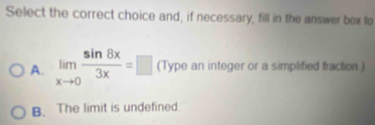 Select the correct choice and, if necessary, fill in the answer box to
A. limlimits _xto 0 sin 8x/3x =□ (Type an integer or a simplified fraction.)
B. The limit is undefined.