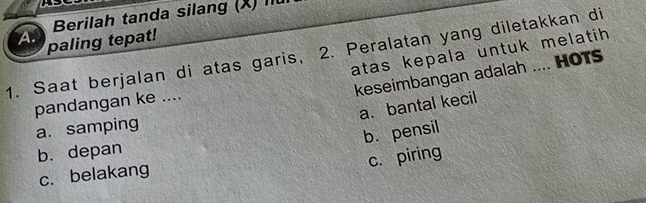 Berilah tanda silang (X) Îu
A. paling tepat!
atas kepala untuk melatih 
1. Saat berjalan di atas garis, 2. Peralatan yang diletakkan di
keseimbangan adalah .... HOTS
pandangan ke ....
a. bantal kecil
a. samping
b. pensil
b. depan
c. piring
c. belakang