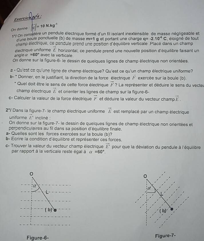 Exercico  
On donne : | (-)/g |=10N.kg^(-1)
1°/ * On considère un pendule électrique formé d'un fil isolant inextensible de masse négligeable et
d'une boule ponctuelle (b) de masse m=1g et portant une charge q=-2.10^(-6)C , éloigné de tout
champ électrique, ce pendule prend une position d'équilibre verticale .Placé dans un champ
électrique uniforme vector E horizontal, ce pendule prend une nouvelle position d'équilibre faisant un
angle alpha =60° avec la verticale.
On donne sur la figure-6- le dessin de quelques lignes de champ électrique non orientées.
a « Qu'est ce qu'une ligne de champ électrique? Qu'est ce qu'un champ électrique uniforme?
b- * Donner, en le justifiant, la direction de la force électrique vector F exercée sur la boule (b).
Quel doit être le sens de cette force électrique vector F ? La représenter et déduire le sens du vecter
champ électrique vector E et orienter les lignes de champ sur la figure-6-
c- Calculer la valeur de la force électrique vector F et déduire la valeur du vecteur champ vector E.
2°/ Dans la figure-7- le champ électrique uniforme vector E est remplacé par un champ électrique
uniforme vector E inclinè :
On donne sur la figure-7- le dessin de quelques lignes de champ électrique non orientées et
perpendiculaires au fil dans sa position d'équilibre finale.
a- Quelles sont les forces exercées sur la boule (b)?
b- Ecrire la condition d'équilibre et représenter ces forces.
c- Trouver la valeur du vecteur champ électrique vector E' pour que la déviation du pendule à l'équilibre
par rapport à la verticale reste égal à alpha =60°.
0
a

(b) ( b)
Figure-6-
Figure-7-