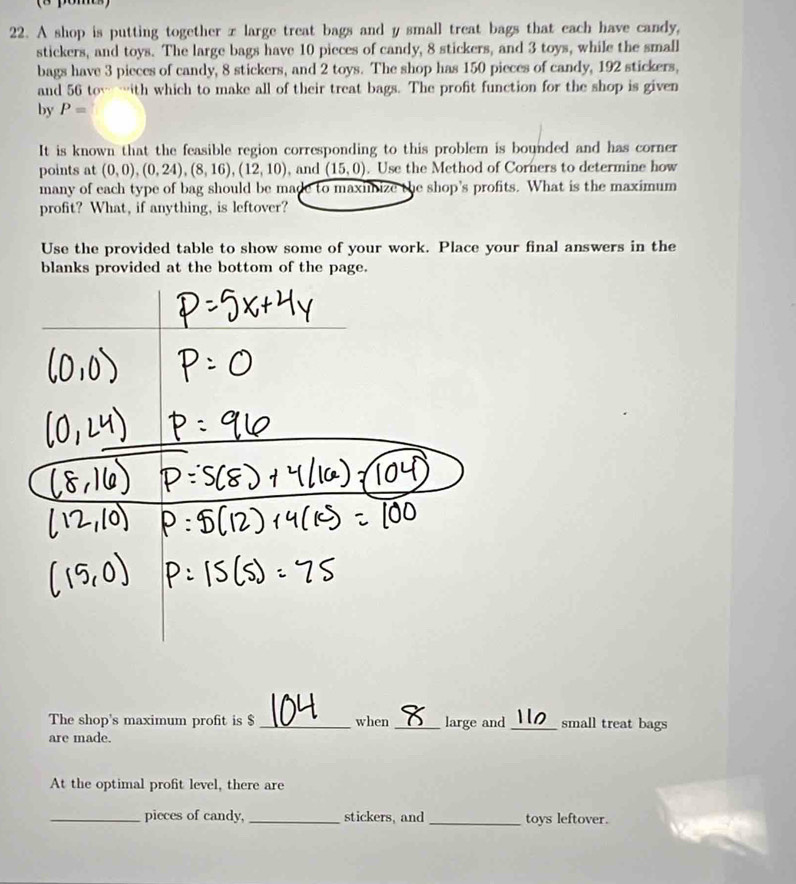 A shop is putting together x large treat bags and y small treat bags that each have candy, 
stickers, and toys. The large bags have 10 pieces of candy, 8 stickers, and 3 toys, while the small 
bags have 3 pieces of candy, 8 stickers, and 2 toys. The shop has 150 pieces of candy, 192 stickers, 
and 56 tow …ith which to make all of their treat bags. The profit function for the shop is given 
by P=
It is known that the feasible region corresponding to this problem is bounded and has corner 
points at (0,0),(0,24),(8,16), (12,10) , and (15,0). Use the Method of Corners to determine how 
many of each type of bag should be made to maximize the shop's profits. What is the maximum 
profit? What, if anything, is leftover? 
Use the provided table to show some of your work. Place your final answers in the 
blanks provided at the bottom of the page. 
The shop's maximum profit is $ _when _large and _small treat bags 
are made. 
At the optimal profit level, there are 
_pieces of candy,_ stickers, and _toys leftover.