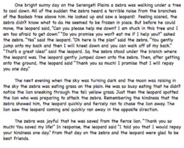 One bright sunny day on the Serengeti Plains a zebra was walking under a tree 
to cool down. All of the sudden the zebra heard a terrible noise from the branches 
of the Baobab tree above him. He looked up and saw a leopard! Feeling scared, the 
zebra didn't know what to do. He seemed to be frozen in place. But before he could 
move, the leopard said, "Can you please help me down? I am stuck in this tree and I 
am too afraid to get down." "Do you promise you won't eat me if I help you?" asked 
the zebra. "Yes" said the leopard. "Ok here is the plan" said the zebra. "You gently 
jump onto my back and then I will kneel down and you can walk off of my back." 
"That's a great idea!" said the leopard. So, the zebra stood under the branch where 
the leopard was. The leopard gently jumped down onto the zebra. Then, after getting 
onto the ground, the leopard said "Thank you so much! I promise that I will repay 
you one day." 
The next evening when the sky was turning dark and the moon was raising in 
the sky the zebra was eating grass on the plain. He was so busy eating that he didn't 
notice the lion sneaking through the tall yellow grass. Just then the leopard spotted 
the lion who was preparing to attack the zebra. Remembering the kindness that the 
zebra showed him, the leopard quickly and fiercely ran to chase the lion away. The 
lion saw the leopard coming and quickly ran away in the opposite direction. 
The zebra was joyful that he was saved from the ferce lion."Thank you so 
much! You saved my life!" In response, the leopard said "I told you that I would repay 
your kindness one day." From that day on the zebra and the leopard were glad to be 
best friends.