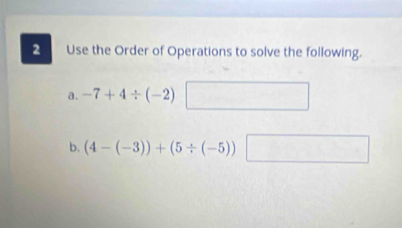 Use the Order of Operations to solve the following. 
a. -7+4/ (-2)
b. (4-(-3))+(5/ (-5)) log _4(2^x)