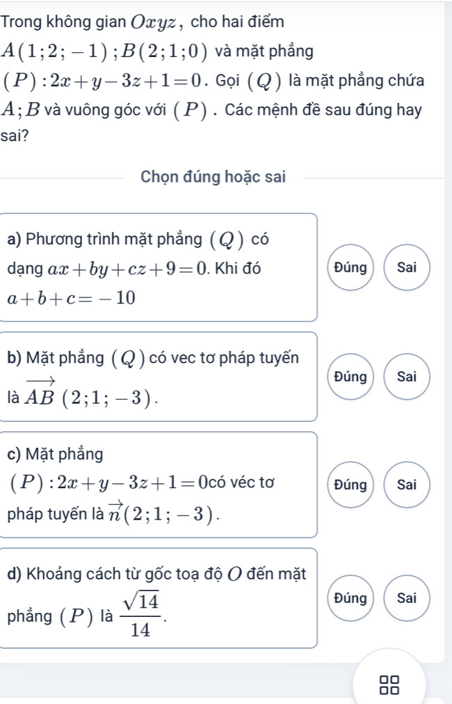 Trong không gian Oxyz, cho hai điểm
A(1;2;-1); B(2;1;0) và mặt phẳng
(P):2x+y-3z+1=0. Gọi (Q ) là mặt phẳng chứa
A;B và vuông góc với ( P) . Các mệnh đề sau đúng hay
sai?
Chọn đúng hoặc sai
a) Phương trình mặt phẳng ( Q ) có
dạng ax+by+cz+9=0. Khi đó Đúng Sai
a+b+c=-10
b) Mặt phẳng ( Q ) có vec tơ pháp tuyến
là vector AB(2;1;-3).
Đúng Sai
c) Mặt phẳng
(P):2x+y-3z+1=0cdot 0 véc tơ Đúng Sai
pháp tuyến là vector n(2;1;-3). 
d) Khoảng cách từ gốc toạ độ O đến mặt
phẳng (P) là  sqrt(14)/14 .
Đúng Sai