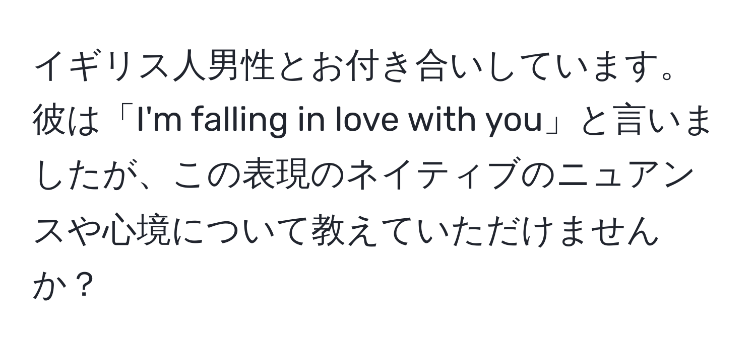 イギリス人男性とお付き合いしています。彼は「I'm falling in love with you」と言いましたが、この表現のネイティブのニュアンスや心境について教えていただけませんか？