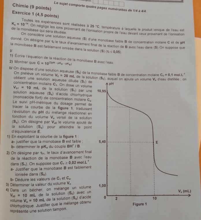 Chimie (9 points)
Le sujet comporte quatre pages numérotées de 1/4 à 4/4
Exercice 1 (4,5 points)
Toutes les expériences sont réalisées à 25°C température à laquelle le produit ionique de l'eau est
K_a=10^(-14) On néglige les ions provenant de l'ionisation propre de l'eau devant ceux provenant de l'ionisation
de la monobase qui sera étudiée
On considère une solution aqueuse (S) d'une monobase faible B de concentration molaire C et de pH
donné. On désigne par t, le taux d'avancement final de la réaction de B avec l'eau dans (S) On suppose que
la monobase B est faiblement ionisée dans la solution (S) (tau _t≤ 0,05)
1) Écrire l'équation de la réaction de la monobase B avec l'eau
2) Montrer que C=10^((2pH-pK_a)· pK_a)
II/ On dispose d'une solution aqueuse (S_0) de la monobase faible B de concentration molaire C_0=0.1 mol.L'
On prélève un volume V_c=20mL de la soluti
obtient une solution aqueuse diluée (S_t) de
concentration molaire C_1. On dose un volume
V_b1=10mL de la solution (S_1) par une 
solution aqueuse (S_2) d'acide chlorhydrique
(monoacide fort) de concentration molaire C_4
Le suivi pH-métrique du dosage permet de
tracer la courbe de la figure 1, traduisant
l'évolution du pH du mélange réactionnel en
fonction du volume V_n versé de la solution
(S_a) On désigne par V_ac le volume ajouté de
la solution (S_n) pour atteindre le point
d'équivalence E.
1) En exploitant la courbe de la figure 1 
a- justifier que la monobase B est faible ; 
b- déterminer le pK_3 du couple BH^+/B
2) On désigne par T_11 , le taux d'avancement final
de la réaction de la monobase B avec l'eau
dans (S_1). On suppose que C_1≥ 0.02mol.L^(-1)
a- Justifier que la monobase B est faiblement
onisée dans (S_0).
b- Déduire les valeurs de C_1 et C_a.
3) Déterminer la valeur du volume V_e.
4) Dans un bécher, on mélange un volume
V_b0=10mL de la solution (S_0) avec un
volume V_a=10mL de la solution (S_a) d'acide
chlorhydrique. Justifier que le mélange obtenu
représente une solution tampon.