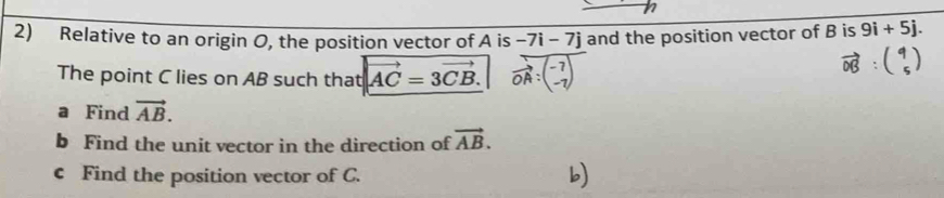 Relative to an origin O, the position vector of A is -7i-7j and the position vector of B is 9i+5j. 
The point C lies on AB such that vector AC=3vector CB. vector OA:-7
vector OB:beginpmatrix 9 5endpmatrix
a Find vector AB. 
b Find the unit vector in the direction of vector AB. 
c Find the position vector of C.