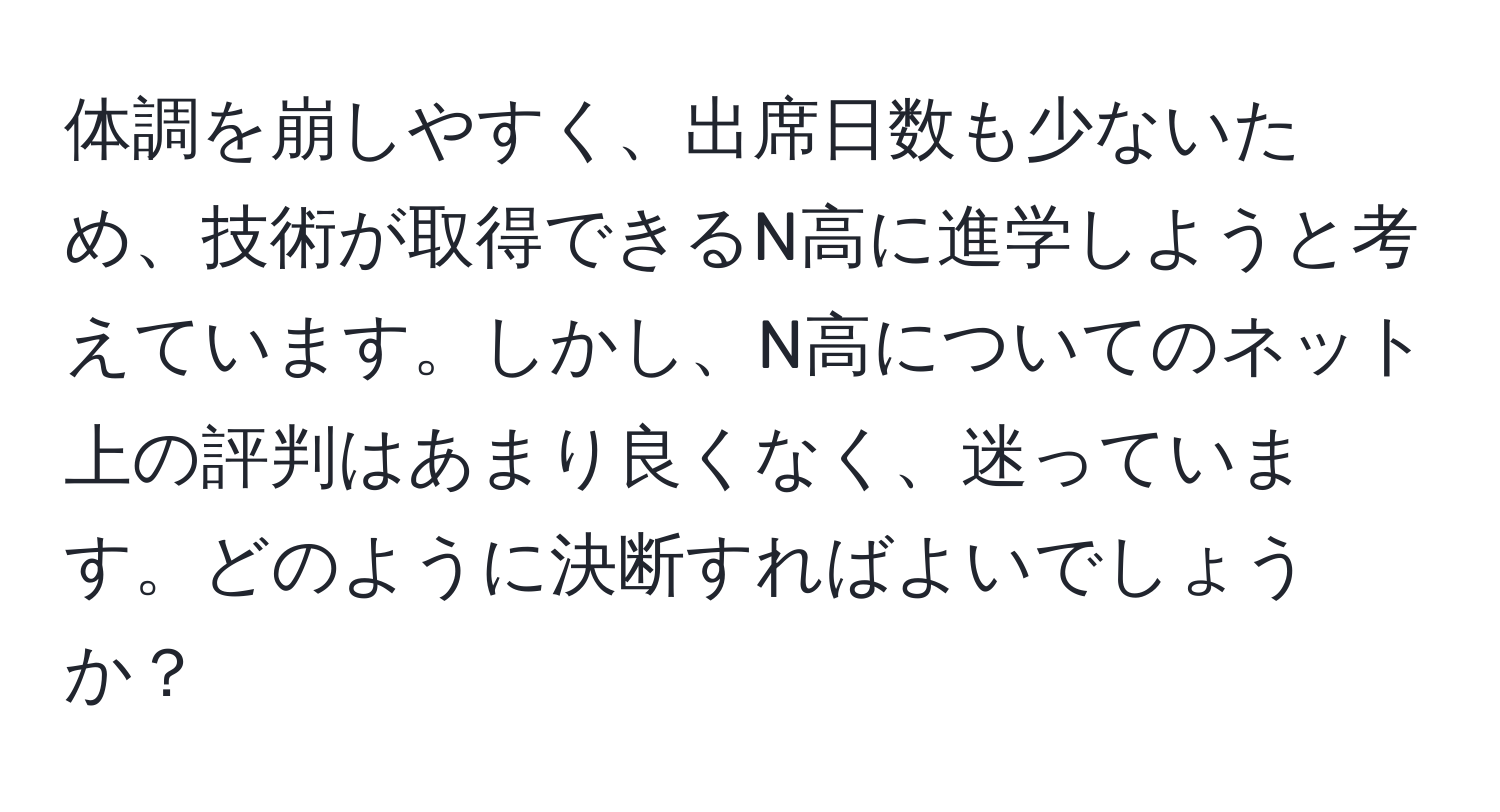 体調を崩しやすく、出席日数も少ないため、技術が取得できるN高に進学しようと考えています。しかし、N高についてのネット上の評判はあまり良くなく、迷っています。どのように決断すればよいでしょうか？