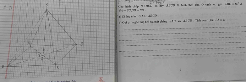 Cho hình chóp S. ABCD có đây ABCD là hình thoi tâm O cạnh α, góc ABC=60°vh
SA=SC, SB=SD. 
a) Chứng minh SO⊥ ABCD. 
_ 
b) Gọi φ là góc hợp bởi hai mặt phẳng SAB và ABCD. Tinh cosφ , biết SA=a
_ 
_ 
_ 
_ 
_ 
2