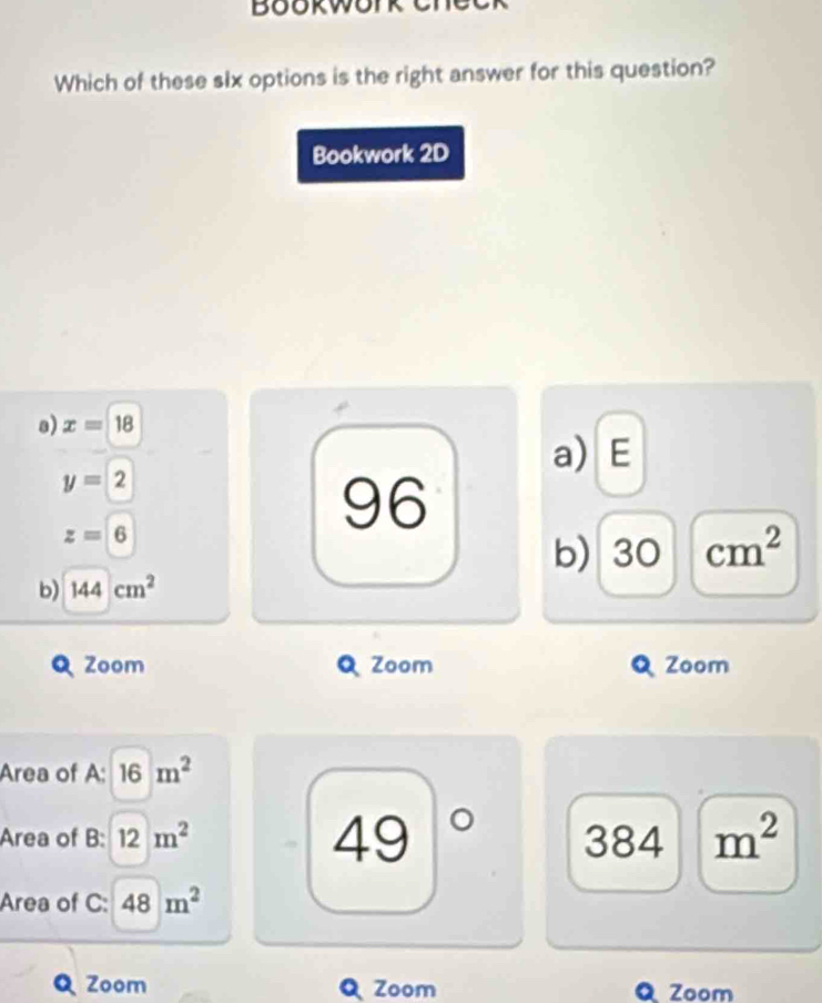 Bookwork cne
Which of these six options is the right answer for this question?
Bookwork 2D
a) x=18
a) E
y=2
z=6
96
b) 3C cm^2
b) 144cm^2
Zoom Zoom Zoom
Area of A; 16m^2
49
Area of B: 12m^2 34 m^2
38
Area of C: 48m^2
Zoom Zoom Zoom