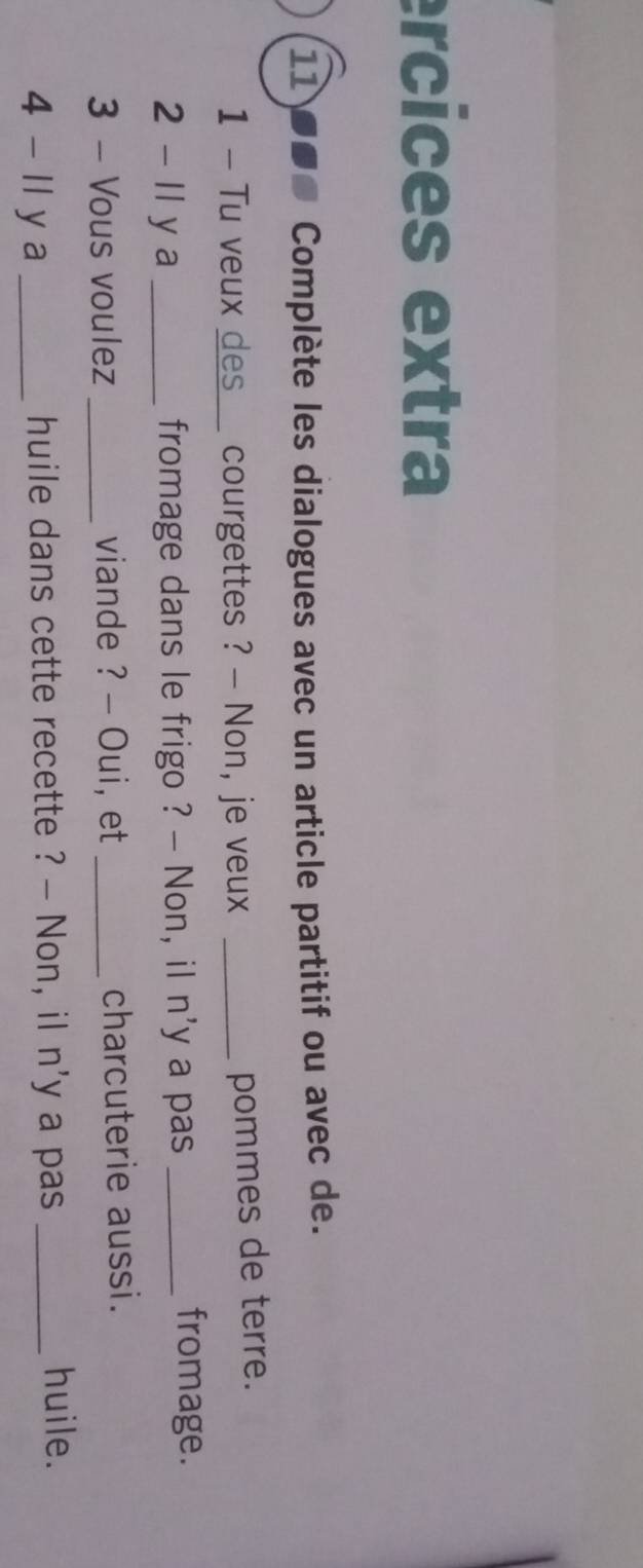 ercices extra 
11 ●0ª Complète les dialogues avec un article partitif ou avec de. 
1 - Tu veux des courgettes ? - Non, je veux_ 
pommes de terre. 
2 - Il y a _fromage dans le frigo ? - Non, iI n'y a pas_ 
fromage. 
3 - Vous voulez _viande ? - Oui, et _charcuterie aussi. 
4 - Il y a _huile dans cette recette ? - Non, il n'y a pas_ 
huile.