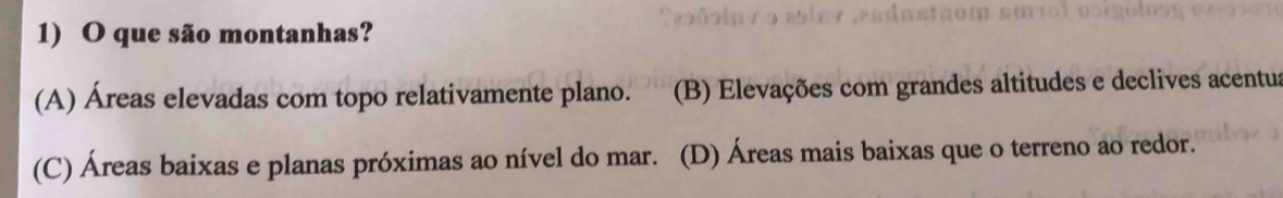 que são montanhas?
(A) Áreas elevadas com topo relativamente plano. (B) Elevações com grandes altitudes e declives acentus
(C) Áreas baixas e planas próximas ao nível do mar. (D) Áreas mais baixas que o terreno ao redor.