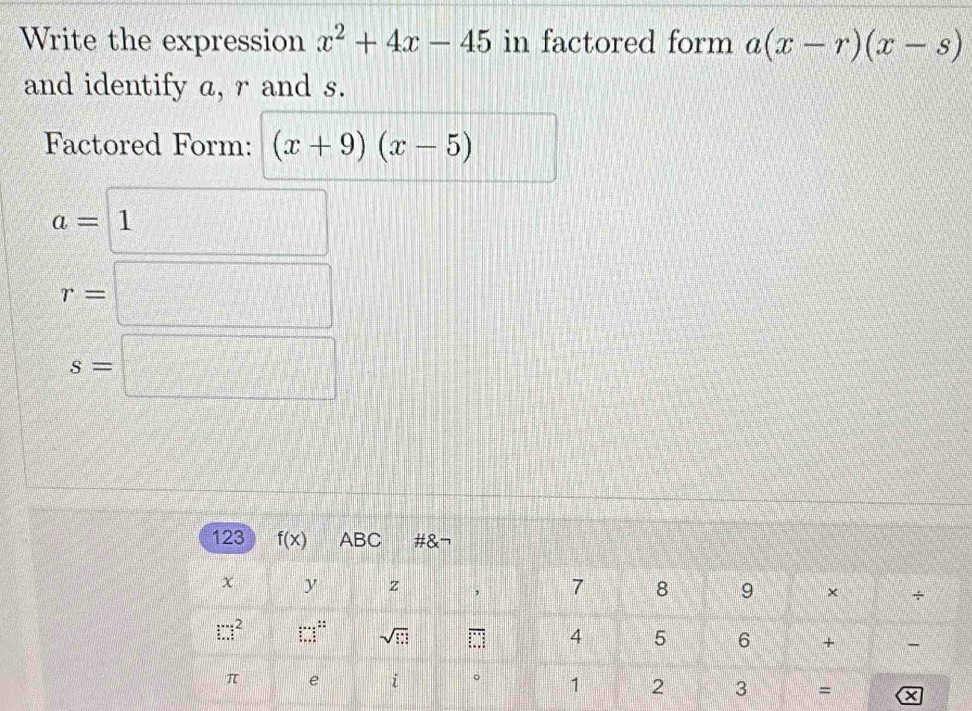 Write the expression x^2+4x-45 in factored form a(x-r)(x-s)
and identify a, r and s.
Factored Form: (x+9)(x-5)
a=1
r=□
s=□